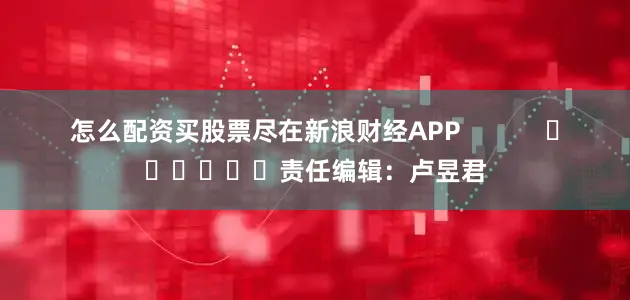 怎么配资买股票尽在新浪财经APP            						责任编辑：卢昱君