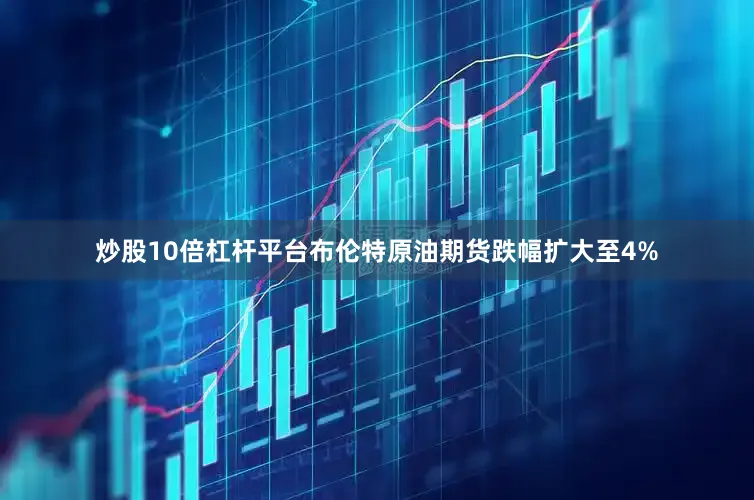 炒股10倍杠杆平台布伦特原油期货跌幅扩大至4%