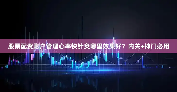 股票配资账户管理心率快针灸哪里效果好？内关+神门必用