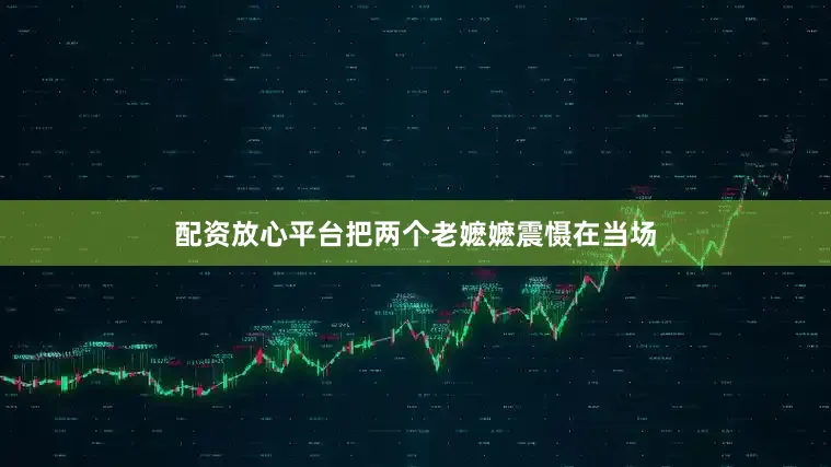 配资放心平台把两个老嬷嬷震慑在当场