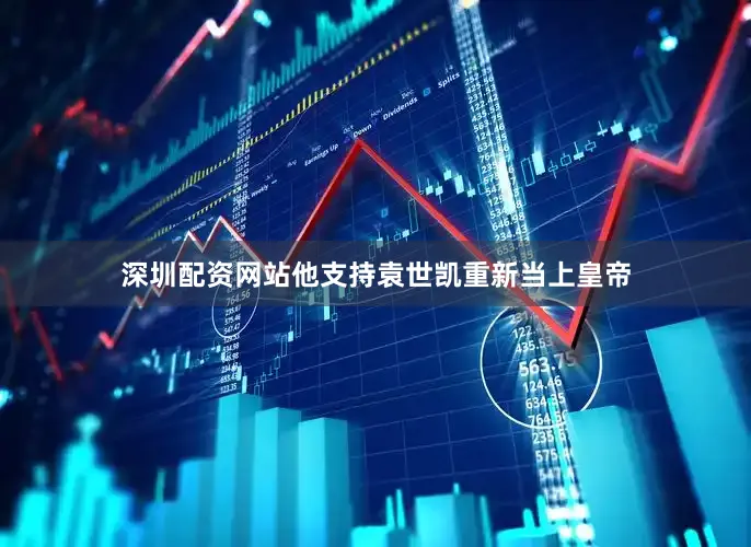 深圳配资网站他支持袁世凯重新当上皇帝