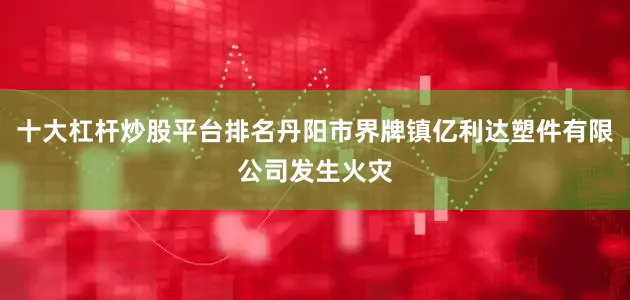 十大杠杆炒股平台排名丹阳市界牌镇亿利达塑件有限公司发生火灾