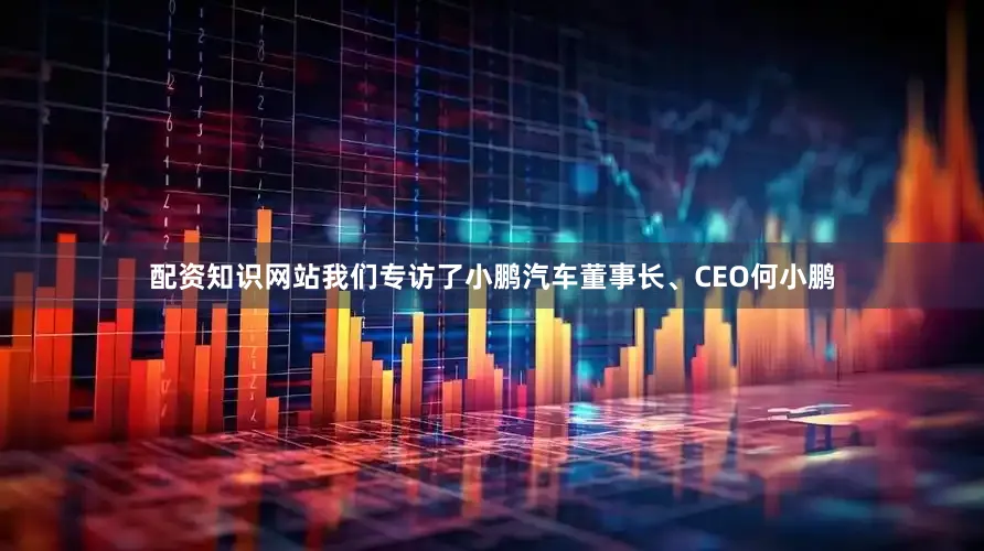 配资知识网站我们专访了小鹏汽车董事长、CEO何小鹏